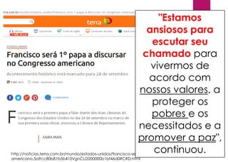 http://noticias.terra.com.br/mundo/estados-unidos/francisco-sera-1-papa-a-discursar-no-congresso-
americano,5a9cc80b81b5b410VgnCLD200000b1bf46d0RCRD.html
"Estamos
ansiosos para
escutar seu
chamado para
vivermos de
acordo com
nossos valores, a
proteger os
pobres e os
necessitados e a
promover a paz",
continuou.
 