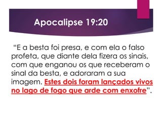 “E a besta foi presa, e com ela o falso
profeta, que diante dela fizera os sinais,
com que enganou os que receberam o
sinal da besta, e adoraram a sua
imagem. Estes dois foram lançados vivos
no lago de fogo que arde com enxofre”.
Apocalipse 19:20
 