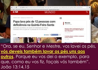 “Ora, se eu, Senhor e Mestre, vos lavei os pés,
vós deveis também lavar os pés uns aos
outros. Porque eu vos dei o exemplo, para
que, como eu vos fiz, façais vós também”.
João 13:14,15
 