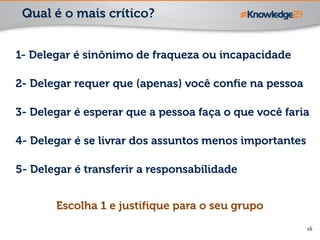 16
1- Delegar é sinônimo de fraqueza ou incapacidade
2- Delegar requer que (apenas) você confie na pessoa
3- Delegar é esperar que a pessoa faça o que você faria
4- Delegar é se livrar dos assuntos menos importantes
5- Delegar é transferir a responsabilidade
Qual é o mais crítico?
Escolha 1 e justifique para o seu grupo
 