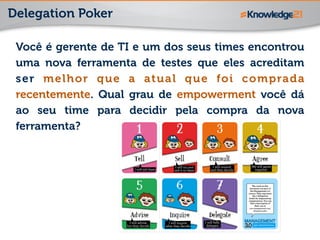Delegation Poker
Você é gerente de TI e um dos seus times encontrou
uma nova ferramenta de testes que eles acreditam
ser melhor que a atual que foi comprada
recentemente. Qual grau de empowerment você dá
ao seu time para decidir pela compra da nova
ferramenta?
 