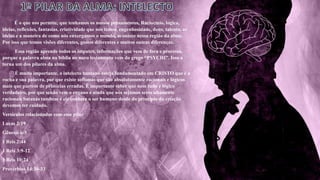 É o que nos permite, que tenhamos os nossos pensamentos, Raciocínio, logica,
ideias, reflexões, fantasias, criatividade que nós temos, engenhosidade, dons, talento, as
ideias e a maneira de como nós enxergamos o mundo, acontece nessa região da alma.
Por isso que temos visões diferentes, gostos diferentes e muitos outras diferenças.
Essa região aprende todos os imputes, informações que vem de fora e processa,
porque a palavra alma na bíblia no novo testamento vem do grego “PSYCHI”. Isso a
torna um dos pilares da alma.
É muito importante, o intelecto humano esteja fundamentado em CRISTO que é a
rocha e sua palavra, por que existe sofismas que são absolutamente racionais e lógicos
mais que partem de primícias erradas. É importante saber que nem tudo é lógico
verdadeiro, por que senão vem o engano e ainda que nós sejamos seres altamente
racionais Satanás também é ele conhece o ser humano desde do principio da criação
devemos ter cuidado.
Versículos relacionados com esse pilar
Lucas 2:19
Gênesis 6:5
1 Reis 2:44
1 Reis 3:9-12
1 Reis 10:24
Provérbios 14:30-33
 