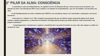 A consciência é como um tribunal interno, no capitulo 2 no livro de Romanos diz que a ela nos acusa em um momento e nos
defende em outro e foi colocada por DEUS, para conduzir o ser humano ao arrependimento, e por isso ela também e um dos pilares da
alma.
Se não fundamentarmos na rocha verdadeira que CRISTO, essa consciência começa a ser cauterizada e começamos a nos tornar
insensíveis.
Como descreve 1 Timóteo 4:1,2 “Mas o Espírito expressamente diz que nos últimos tempos apostatarão alguns da fé, dando
ouvidos a espíritos enganadores, e a doutrinas de demônios; Pela hipocrisia de homens que falam mentiras, tendo cauterizada a sua
própria consciência;”
O mais importante é entendermos o seguinte a consciência não é um poder de decisão em nossa vida, não compete a escolha só a
um juízo de valor.
 
