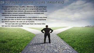 É a capacidade de fazer escolhas, diferente de um animal que
é regido por instintos e faz o que ele é programado para fazer.
Um exemplo bem comum, são pessoas que são criadas em
lugares ruins e tomam rumos diferentes ou convivem com
criminosos se mantem honestas
Essa tomada de decisão que é o livre-arbítrio é uma chave
da alma que abre ou fecha nosso coração, e é tão importante
que DEUS respeita a de cada um ser humano.
Por que toda obra que DEUS quer fazer nas nossa vidas
tem que ter nossa permissão.
 