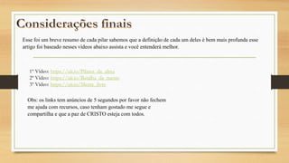 Esse foi um breve resumo de cada pilar sabemos que a definição de cada um deles é bem mais profunda esse
artigo foi baseado nesses vídeos abaixo assista e você entenderá melhor.
1º Vídeo: https://uii.io/Pilares_da_alma
2º Vídeo: https://uii.io/Batalha_da_mente
3º Vídeo: https://uii.io/Mente_livre
Obs: os links tem anúncios de 5 segundos por favor não fechem
me ajuda com recursos, caso tenham gostado me segue e
compartilha e que a paz de CRISTO esteja com todos.
 