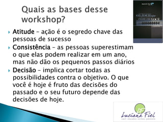  Atitude – ação é o segredo chave das
pessoas de sucesso
 Consistência – as pessoas superestimam
o que elas podem realizar em um ano,
mas não dão os pequenos passos diários
 Decisão – implica cortar todas as
possibilidades contra o objetivo. O que
você é hoje é fruto das decisões do
passado e o seu futuro depende das
decisões de hoje.
 