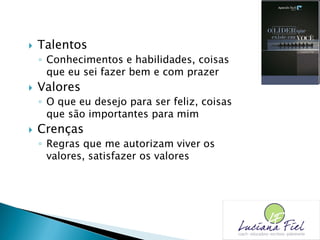  Talentos
◦ Conhecimentos e habilidades, coisas
que eu sei fazer bem e com prazer
 Valores
◦ O que eu desejo para ser feliz, coisas
que são importantes para mim
 Crenças
◦ Regras que me autorizam viver os
valores, satisfazer os valores
 