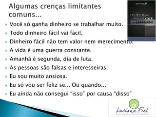  Você só ganha dinheiro se trabalhar muito.
 Todo dinheiro fácil vai fácil.
 Dinheiro fácil não tem valor nem merecimento.
 A vida é uma guerra constante.
 Amanhã é segunda, dia de luta.
 As pessoas são falsas e interesseiras.
 Eu sou muito ansiosa.
 Eu só vou ser feliz se... Ou quando...
 Eu ainda não consegui “isso” por causa “disso”
 