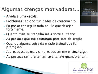  A vida é uma escola.
 Problemas são oportunidades de crescimento.
 Eu posso conseguir tudo aquilo que desejar
fortemente.
 Quanto mais eu trabalho mais sorte eu tenho.
 As pessoas que me destratam precisam de oração.
 Quando alguma coisa dá errado é sinal que fui
protegido.
 Ate as pessoas mais simples podem me ensinar algo.
 As pessoas sempre tentam acerta, até quando erram.
 
