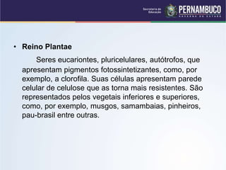 • Reino Plantae
Seres eucariontes, pluricelulares, autótrofos, que
apresentam pigmentos fotossintetizantes, como, por
exemplo, a clorofila. Suas células apresentam parede
celular de celulose que as torna mais resistentes. São
representados pelos vegetais inferiores e superiores,
como, por exemplo, musgos, samambaias, pinheiros,
pau-brasil entre outras.
 