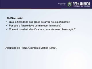C- Discussão
 Qual a finalidade dos grãos de arroz no experimento?
 Por que o frasco deve permanecer iluminado?
 Como é possível identificar um paramécio na observação?
Adaptado de Pezzi, Gowdak e Mattos (2010).
 