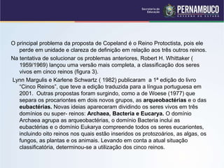 O principal problema da proposta de Copeland é o Reino Protoctista, pois ele
perde em unidade e clareza de definição em relação aos três outros reinos.
Na tentativa de solucionar os problemas anteriores, Robert H. Whittaker (
1959/1969) lançou uma versão mais completa, a classificação dos seres
vivos em cinco reinos (figura 3).
Lynn Margulis e Karlene Schwartz ( 1982) publicaram a 1ª edição do livro
“Cinco Reinos”, que teve a edição traduzida para a língua portuguesa em
2001. Outras propostas foram surgindo, como a de Woese (1977) que
separa os procariontes em dois novos grupos, as arqueobactérias e o das
eubactérias. Novas ideias apareceram dividindo os seres vivos em três
domínios ou super- reinos: Archaea, Bacteria e Eucarya. O domínio
Archaea agrupa as arqueobactérias, o domínio Bacteria inclui as
eubactérias e o domínio Eukarya compreende todos os seres eucariontes,
incluindo oito reinos nos quais estão inseridos os protozoários, as algas, os
fungos, as plantas e os animais. Levando em conta a atual situação
classificatória, determinou-se a utilização dos cinco reinos.
 