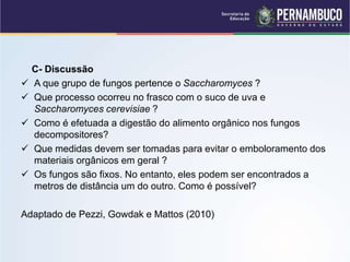 C- Discussão
 A que grupo de fungos pertence o Saccharomyces ?
 Que processo ocorreu no frasco com o suco de uva e
Saccharomyces cerevisiae ?
 Como é efetuada a digestão do alimento orgânico nos fungos
decompositores?
 Que medidas devem ser tomadas para evitar o emboloramento dos
materiais orgânicos em geral ?
 Os fungos são fixos. No entanto, eles podem ser encontrados a
metros de distância um do outro. Como é possível?
Adaptado de Pezzi, Gowdak e Mattos (2010)
 