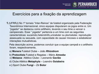 Exercícios para a fixação da aprendizagem
1.(UFRRJ) No 1º torneio “Inter-Reinos” de futebol organizado pela Federação
Taxonômica Internacional, cinco equipes disputaram os jogos entre si. Um
“jogador” se destacou como artilheiro, levando o seu time a vencer o
campeonato. Esse “ jogador” pertencia a um time com as seguintes
características: eucarioto,heterotrófo,unicelular ou pluricelular, reprodução
assexuada ou sexuada, com capacidade de causar micoses e estabelecer
interações mutualísticas.
Pela descrição acima, podemos concluir que a equipe campeã e o artilheiro
foram, respectivamente,
a) Monera Futebol Clube – João Rhizobium
b) Protoctista Futebol e Regatas – Mário Amoeba
c) Metazoa Atlético Clube – Leonardo Gavião
d) Clube Atlético Metaphyta – Leandro Goiabeira
e ) Sport Clube Fungi – Zé Bolor
 