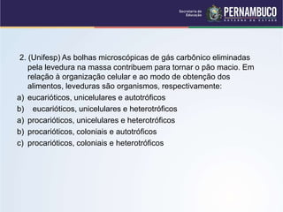 2. (Unifesp) As bolhas microscópicas de gás carbônico eliminadas
pela levedura na massa contribuem para tornar o pão macio. Em
relação à organização celular e ao modo de obtenção dos
alimentos, leveduras são organismos, respectivamente:
a) eucarióticos, unicelulares e autotróficos
b) eucarióticos, unicelulares e heterotróficos
a) procarióticos, unicelulares e heterotróficos
b) procarióticos, coloniais e autotróficos
c) procarióticos, coloniais e heterotróficos
 