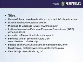 • Sites:
• Livraria Cultura : www.livrariacultura.com.br/scripts/cultura/index.asp
• Livraria Saraiva: www.saraiva.com.br
• Ministério da Educação (MEC): www.mec.gov.br
• Instituno Nacional de Estudos e Pesquisas Educacionais (INEP):
www.inep.gov.br
• Aprendiz do Futuro: http://uol.com.br/aprediz
• Biblioteca Virtual- Escola do Futuro USP:
www.bibvirt.usp.br/index.php
• Biologia on line www.universitario.com.br/celo/index2.html
• Brasil Escola- Biologia: www.brasilescola.com/biologia/
• Ciência Hoje: www.ciencia.org.br/
 