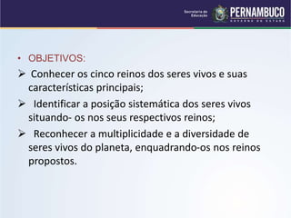 • OBJETIVOS:
 Conhecer os cinco reinos dos seres vivos e suas
características principais;
 Identificar a posição sistemática dos seres vivos
situando- os nos seus respectivos reinos;
 Reconhecer a multiplicidade e a diversidade de
seres vivos do planeta, enquadrando-os nos reinos
propostos.
 
