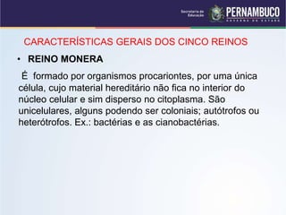 CARACTERÍSTICAS GERAIS DOS CINCO REINOS
• REINO MONERA
É formado por organismos procariontes, por uma única
célula, cujo material hereditário não fica no interior do
núcleo celular e sim disperso no citoplasma. São
unicelulares, alguns podendo ser coloniais; autótrofos ou
heterótrofos. Ex.: bactérias e as cianobactérias.
 
