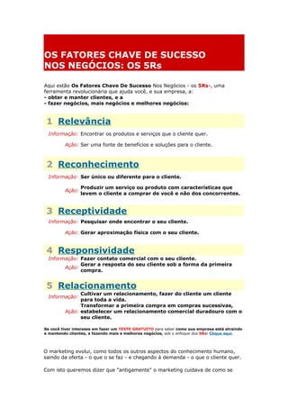 OS FATORES CHAVE DE SUCESSO
NOS NEGÓCIOS: OS 5Rs
Aqui estão Os Fatores Chave De Sucesso Nos Negócios - os 5Rs-, uma
ferramenta revolucionária que ajuda você, e sua empresa, a:
- obter e manter clientes, e a
- fazer negócios, mais negócios e melhores negócios:
1 Relevância
Informação: Encontrar os produtos e serviços que o cliente quer.
Ação: Ser uma fonte de benefícios e soluções para o cliente.
2 Reconhecimento
Informação: Ser único ou diferente para o cliente.
Ação:
Produzir um serviço ou produto com características que
levem o cliente a comprar de você e não dos concorrentes.
3 Receptividade
Informação: Pesquisar onde encontrar o seu cliente.
Ação: Gerar aproximação física com o seu cliente.
4 Responsividade
Informação: Fazer contato comercial com o seu cliente.
Ação:
Gerar a resposta do seu cliente sob a forma da primeira
compra.
5 Relacionamento
Informação:
Cultivar um relacionamento, fazer do cliente um cliente
para toda a vida.
Ação:
Transformar a primeira compra em compras sucessivas,
estabelecer um relacionamento comercial duradouro com o
seu cliente.
Se você tiver interesse em fazer um TESTE GRATUITO para saber como sua empresa está atraindo
e mantendo clientes, e fazendo mais e melhores negócios, sob o enfoque dos 5Rs: Clique aqui.
O marketing evolui, como todos os outros aspectos do conhecimento humano,
saindo da oferta - o que o se faz - e chegando à demanda - o que o cliente quer.
Com isto queremos dizer que "antigamente" o marketing cuidava de como se
 