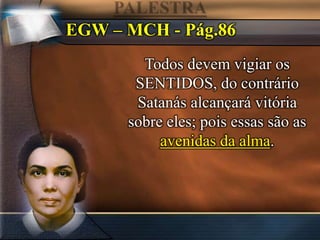 EGW – MCH - Pág.86
Todos devem vigiar os
SENTIDOS, do contrário
Satanás alcançará vitória
sobre eles; pois essas são as
avenidas da alma.
 