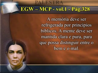 EGW – MCP - vol.1 - Pág.328
A memória deve ser
refrigerada por princípios
bíblicos. A mente deve ser
mantida clara e pura, para
que possa distinguir entre o
bem e o mal.
 
