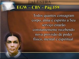 EGW – CBV - Pág.159
Todos quantos consagram
corpo, alma e espírito a Seu
serviço estarão
constantemente recebendo
nova provisão de poder
físico, mental e espiritual.
 