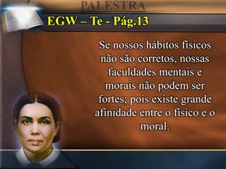 EGW – Te - Pág.13
Se nossos hábitos físicos
não são corretos, nossas
faculdades mentais e
morais não podem ser
fortes; pois existe grande
afinidade entre o físico e o
moral.
 