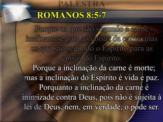 ROMANOS 8:5-7
Porque a inclinação da carne é morte;
mas a inclinação do Espírito é vida e paz.
Porquanto a inclinação da carne é
inimizade contra Deus, pois não é sujeita à
lei de Deus, nem, em verdade, o pode ser.
 