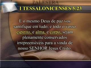 I TESSALONICENSES 5:23
E o mesmo Deus de paz vos
santifique em tudo; e todo o vosso
espírito, e alma, e corpo, sejam
plenamente conservados
irrepreensíveis para a vinda de
nosso SENHOR Jesus Cristo.
 