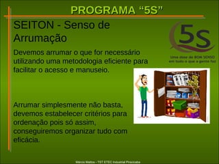 PROGRAMA “5S”PROGRAMA “5S”
Márcio Mattos - TST ETEC Industrial Piracicaba
SEITON - Senso de
Arrumação
Devemos arrumar o que for necessário
utilizando uma metodologia eficiente para
facilitar o acesso e manuseio.
Arrumar simplesmente não basta,
devemos estabelecer critérios para
ordenação pois só assim,
conseguiremos organizar tudo com
eficácia.
 