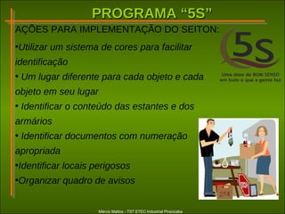 PROGRAMA “5S”PROGRAMA “5S”
Márcio Mattos - TST ETEC Industrial Piracicaba
AÇÕES PARA IMPLEMENTAÇÃO DO SEITON:
•Utilizar um sistema de cores para facilitar
identificação
• Um lugar diferente para cada objeto e cada
objeto em seu lugar
• Identificar o conteúdo das estantes e dos
armários
• Identificar documentos com numeração
apropriada
•Identificar locais perigosos
•Organizar quadro de avisos
 