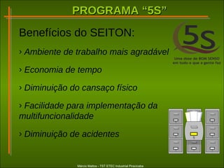 PROGRAMA “5S”PROGRAMA “5S”
Márcio Mattos - TST ETEC Industrial Piracicaba
Benefícios do SEITON:
› Ambiente de trabalho mais agradável
› Economia de tempo
› Diminuição do cansaço físico
› Facilidade para implementação da
multifuncionalidade
› Diminuição de acidentes
 