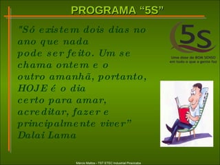 PROGRAMA “5S”PROGRAMA “5S”
Márcio Mattos - TST ETEC Industrial Piracicaba
"Só existem dois dias no
ano que nada
pode ser feito. Um se
chama ontem e o
outro amanhã, portanto,
HOJE é o dia
certo para amar,
acreditar, fazer e
principalmente viver”
Dalai Lama
 