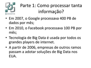 Parte 1: Como processar tanta
informação?
• Em 2007, o Google processava 400 PB de
dados por mês;
• Em 2010, o Facebook processava 100 PB por
mês;
• Tecnologia de Big Data é usada por todos os
grandes players de internet.
• A partir de 2006, empresas de outros ramos
passam a adotar soluções de Big Data nos
EUA.
 