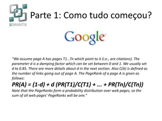 Parte 1: Como tudo começou?
“We assume page A has pages T1...Tn which point to it (i.e., are citations). The
parameter d is a damping factor which can be set between 0 and 1. We usually set
d to 0.85. There are more details about d in the next section. Also C(A) is defined as
the number of links going out of page A. The PageRank of a page A is given as
follows:
PR(A) = (1-d) + d (PR(T1)/C(T1) + ... + PR(Tn)/C(Tn))
Note that the PageRanks form a probability distribution over web pages, so the
sum of all web pages' PageRanks will be one.”
 