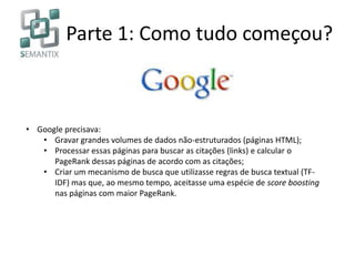 Parte 1: Como tudo começou?
• Google precisava:
• Gravar grandes volumes de dados não-estruturados (páginas HTML);
• Processar essas páginas para buscar as citações (links) e calcular o
PageRank dessas páginas de acordo com as citações;
• Criar um mecanismo de busca que utilizasse regras de busca textual (TF-
IDF) mas que, ao mesmo tempo, aceitasse uma espécie de score boosting
nas páginas com maior PageRank.
 
