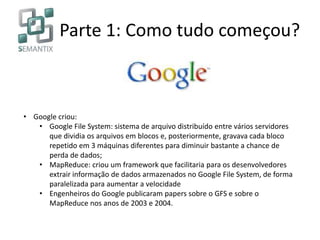 Parte 1: Como tudo começou?
• Google criou:
• Google File System: sistema de arquivo distribuído entre vários servidores
que dividia os arquivos em blocos e, posteriormente, gravava cada bloco
repetido em 3 máquinas diferentes para diminuir bastante a chance de
perda de dados;
• MapReduce: criou um framework que facilitaria para os desenvolvedores
extrair informação de dados armazenados no Google File System, de forma
paralelizada para aumentar a velocidade
• Engenheiros do Google publicaram papers sobre o GFS e sobre o
MapReduce nos anos de 2003 e 2004.
 