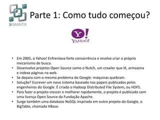 Parte 1: Como tudo começou?
• Em 2005, o Yahoo! Enfrentava forte concorrência e resolve criar o próprio
mecanismo de busca.
• Desenvolve projetos Open Source como o Nutch, um crawler que lê, armazena
e indexa páginas na web.
• Se depara com o mesmo problema do Google: máquinas quebram.
• Solução? Escrever um novo sistema baseado nos papers publicados pelos
engenheiros do Google. É criado o Hadoop Distributed File System, ou HDFS.
• Para fazer o projeto crescer e melhorar rapidamente, o projeto é publicado com
uma licença Open Source da Fundação Apache.
• Surge também uma database NoSQL inspirada em outro projeto do Google, o
BigTable, chamada HBase.
 