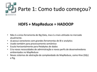 Parte 1: Como tudo começou?
• Não é a única ferramenta de Big Data, mas é a mais utilizada no mercado
atualmente.
• Já possui conectores com grandes ferramentas de BI e analytics
• Usado também para processamento semântico
• Escala horizontalmente para Petabytes de dados
• Cria novas necessidades de administração e novos perfis de desenvolvedores
ambientados no MapReduce
• Novos sistemas de abstração de complexidade do MapReduce, como Hive (SQL)
e Pig.
HDFS + MapReduce = HADOOP
 