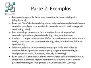 Parte 2: Exemplos
• Processar imagens de fotos para encontrar textos e catalogá-los
(MapReduce);
• Fazer um “join” de dados de log do servidor web com tabelas do banco
de dados para fazer uma análise do que cada usuário está navegando
no site (Pig, Hive);
• Buscar em logs de eventos de transações financeiras possíveis
anomalias para detecção de fraude (Pig, Hive, MapReduce);
• Analisar o comportamento de milhões de usuários em um determinado
serviço para construir data products (Pig, Hive, MapReduce, Tableau,
QlikView, R);
• Criar mecanismos de machine learning a partir de avaliações de
usuários feitas a produtos ou serviços para gerar recomendações
inteligentes (Mahout, R, Octave, MatLab, Streaming);
• Fazer consultas semânticas de texto complexas utilizando ferramentas
adequadas e obtendo rápidos resultados tanto para buscas quanto
para recomendações inteligentes (Solr, ElasticSearch, Lucene);
 