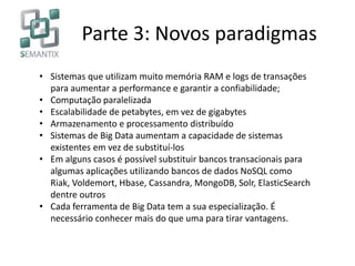 Parte 3: Novos paradigmas
• Sistemas que utilizam muito memória RAM e logs de transações
para aumentar a performance e garantir a confiabilidade;
• Computação paralelizada
• Escalabilidade de petabytes, em vez de gigabytes
• Armazenamento e processamento distribuído
• Sistemas de Big Data aumentam a capacidade de sistemas
existentes em vez de substituí-los
• Em alguns casos é possível substituir bancos transacionais para
algumas aplicações utilizando bancos de dados NoSQL como
Riak, Voldemort, Hbase, Cassandra, MongoDB, Solr, ElasticSearch
dentre outros
• Cada ferramenta de Big Data tem a sua especialização. É
necessário conhecer mais do que uma para tirar vantagens.
 