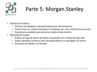 Parte 5: Morgan Stanley
• Análise de Portfolio:
• Sistemas de database e de grid tradicionais não funcionam
• Construíram um sistema baseado em Hadoop com uma infraestrutura barata
• Arquitetura escalável para processar dados ainda maiores
• Detecção de fraude:
• Análise de logs de banco de dados comparada com análise de logs web
• Dados alterados no banco sem correspondência na web ligam um alerta
• Economia de bilhões em fraudes.
Fonte: http://www.forbes.com/sites/tomgroenfeldt/2012/05/30/morgan-stanley-takes-on-big-data-with-hadoop/
 