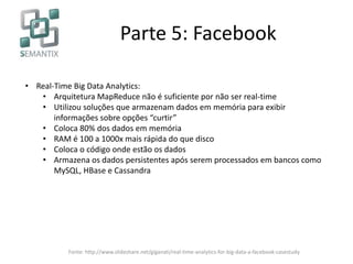Parte 5: Facebook
• Real-Time Big Data Analytics:
• Arquitetura MapReduce não é suficiente por não ser real-time
• Utilizou soluções que armazenam dados em memória para exibir
informações sobre opções “curtir”
• Coloca 80% dos dados em memória
• RAM é 100 a 1000x mais rápida do que disco
• Coloca o código onde estão os dados
• Armazena os dados persistentes após serem processados em bancos como
MySQL, HBase e Cassandra
Fonte: http://www.slideshare.net/giganati/real-time-analytics-for-big-data-a-facebook-casestudy
 