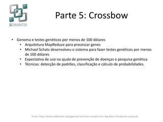 Parte 5: Crossbow
• Genoma e testes genéticos por menos de 100 dólares
• Arquitetura MapReduce para processar genes
• Michael Schatz desenvolveu o sistema para fazer testes genéticos por menos
de 100 dólares
• Expectativa de uso na ajuda de prevenção de doenças e pesquisa genética
• Técnicas: detecção de padrões, classificação e cálculo de probabilidades.
Fonte: http://www.slideshare.net/giganati/real-time-analytics-for-big-data-a-facebook-casestudy
 