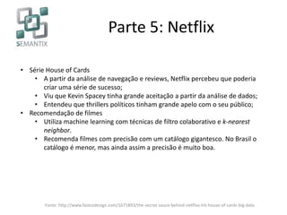 Parte 5: Netflix
• Série House of Cards
• A partir da análise de navegação e reviews, Netflix percebeu que poderia
criar uma série de sucesso;
• Viu que Kevin Spacey tinha grande aceitação a partir da análise de dados;
• Entendeu que thrillers políticos tinham grande apelo com o seu público;
• Recomendação de filmes
• Utiliza machine learning com técnicas de filtro colaborativo e k-nearest
neighbor.
• Recomenda filmes com precisão com um catálogo gigantesco. No Brasil o
catálogo é menor, mas ainda assim a precisão é muito boa.
Fonte: http://www.fastcodesign.com/1671893/the-secret-sauce-behind-netflixs-hit-house-of-cards-big-data
 