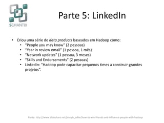 Parte 5: LinkedIn
• Criou uma série de data products baseados em Hadoop como:
• “People you may know” (2 pessoas)
• “Year in review email” (1 pessoa, 1 mês)
• “Network updates” (1 pessoa, 3 meses)
• “Skills and Endorsements” (2 pessoas)
• LinkedIn: “Hadoop pode capacitar pequenos times a construir grandes
projetos”.
Fonte: http://www.slideshare.net/joseph_adler/how-to-win-friends-and-influence-people-with-hadoop
 