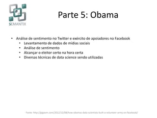 Parte 5: Obama
• Análise de sentimento no Twitter e exército de apoiadores no Facebook
• Levantamento de dados de mídias sociais
• Análise de sentimento
• Alcançar o eleitor certo na hora certa
• Diversas técnicas de data science sendo utilizadas
Fonte: http://gigaom.com/2012/12/08/how-obamas-data-scientists-built-a-volunteer-army-on-facebook/
 