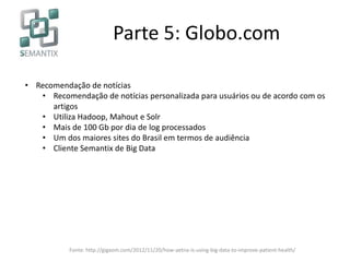 Parte 5: Globo.com
• Recomendação de notícias
• Recomendação de notícias personalizada para usuários ou de acordo com os
artigos
• Utiliza Hadoop, Mahout e Solr
• Mais de 100 Gb por dia de log processados
• Um dos maiores sites do Brasil em termos de audiência
• Cliente Semantix de Big Data
Fonte: http://gigaom.com/2012/11/20/how-aetna-is-using-big-data-to-improve-patient-health/
 