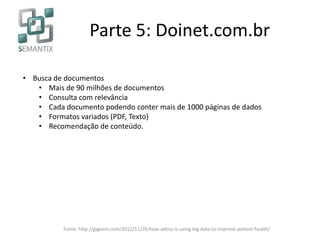 Parte 5: Doinet.com.br
• Busca de documentos
• Mais de 90 milhões de documentos
• Consulta com relevância
• Cada documento podendo conter mais de 1000 páginas de dados
• Formatos variados (PDF, Texto)
• Recomendação de conteúdo.
Fonte: http://gigaom.com/2012/11/20/how-aetna-is-using-big-data-to-improve-patient-health/
 