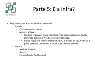 Parte 5: E a infra?
• Prepare-se para a escalabilidade horizontal.
• Privada
• Custos com data center
• Masters x Slaves
• Masters requerem muita memória, mas pouco disco, com RAID e
gravando dados em NFS para não perder nada.
• Slaves requerem menos memória e CPU e muitos discos. Não vale a
pena usar RAID. O melhor é JBOD: Just a Bunch of Disks.
• Pública
• AWS (EC2 e EMR)
• Azure
• Escalabilidade On-Demand
 